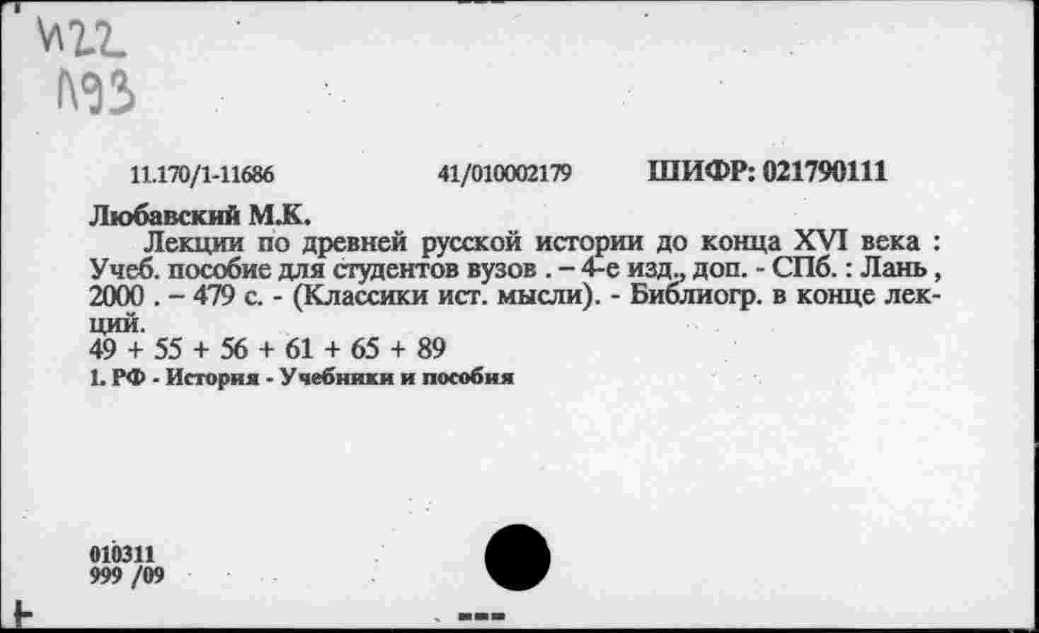 ﻿№3
11.170/1-11686	41/010002179 ШИФР: 021790Ш
Любавский М.К.
Лекции по древней русской истории до конца XVI века : Учеб, пособие для студентов вузов . - 4-е изд., доп. - СПб.: Лань, 2000 . - 479 с. - (Классики ист. мысли). - Библиогр. в конце лекций.
49 + 55 + 56 + 61 + 65 + 89
1. РФ - История - Учебники и пособия
010311
999 /09